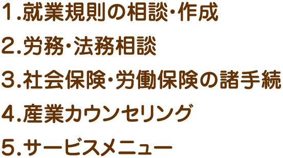 １．就業規則の相談・作成
    ２．労務・法務相談
    ３．社会保険・労働保険の諸手続
    ４．産業カウンセリング
    ５．サービスメニュー
